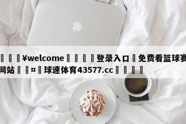 💥welcome🍖登录入口⛎免费看篮球赛网站🤮球速体育43577.cc🍦