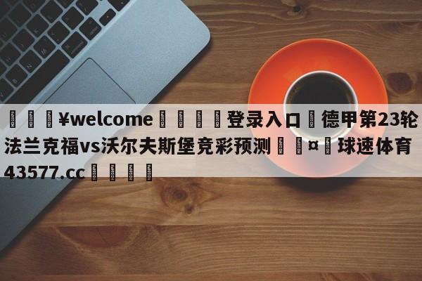 💥welcome🍖登录入口⛎德甲第23轮法兰克福vs沃尔夫斯堡竞彩预测🤮球速体育43577.cc🍦