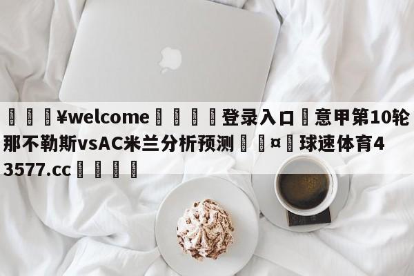 💥welcome🍖登录入口⛎意甲第10轮那不勒斯vsAC米兰分析预测🤮球速体育43577.cc🍦