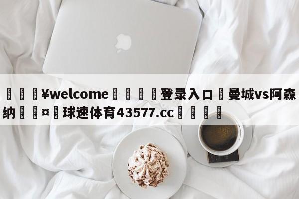 💥welcome🍖登录入口⛎曼城vs阿森纳🤮球速体育43577.cc🍦