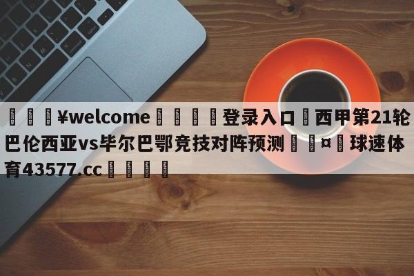 💥welcome🍖登录入口⛎西甲第21轮巴伦西亚vs毕尔巴鄂竞技对阵预测🤮球速体育43577.cc🍦