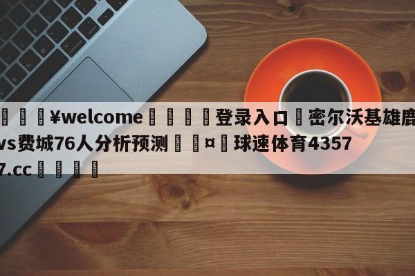 💥welcome🍖登录入口⛎密尔沃基雄鹿vs费城76人分析预测🤮球速体育43577.cc🍦