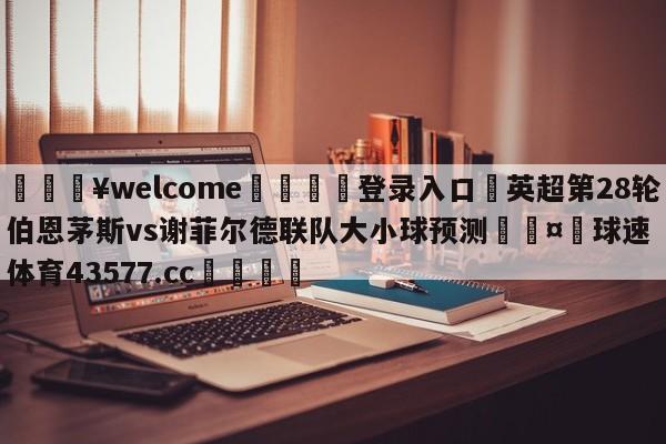 💥welcome🍖登录入口⛎英超第28轮伯恩茅斯vs谢菲尔德联队大小球预测🤮球速体育43577.cc🍦