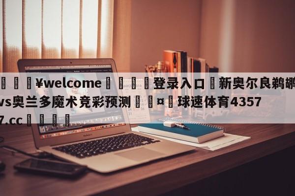 💥welcome🍖登录入口⛎新奥尔良鹈鹕vs奥兰多魔术竞彩预测🤮球速体育43577.cc🍦