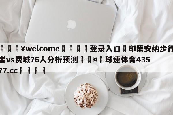 💥welcome🍖登录入口⛎印第安纳步行者vs费城76人分析预测🤮球速体育43577.cc🍦