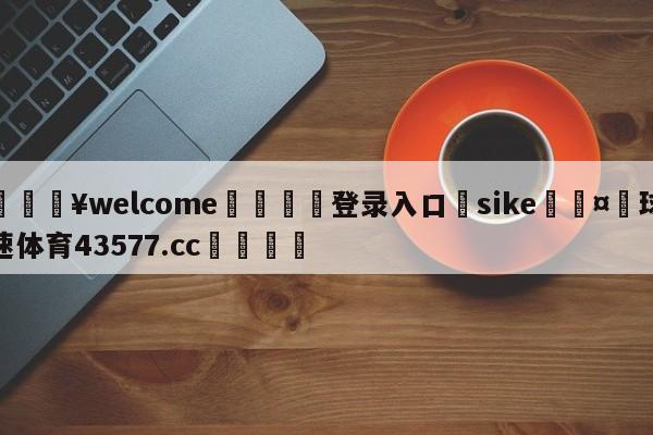 💥welcome🍖登录入口⛎sike🤮球速体育43577.cc🍦