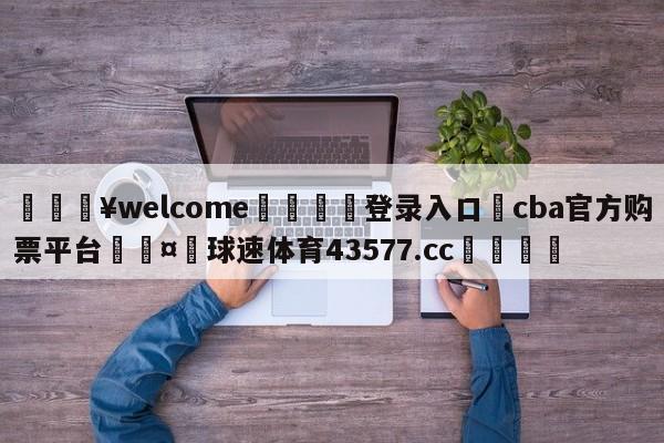 💥welcome🍖登录入口⛎cba官方购票平台🤮球速体育43577.cc🍦