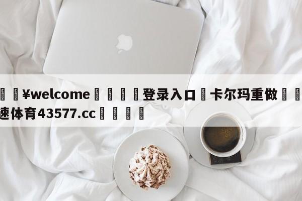 💥welcome🍖登录入口⛎卡尔玛重做🤮球速体育43577.cc🍦