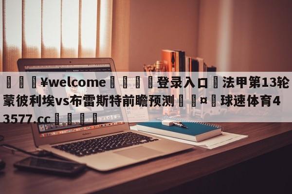 💥welcome🍖登录入口⛎法甲第13轮蒙彼利埃vs布雷斯特前瞻预测🤮球速体育43577.cc🍦