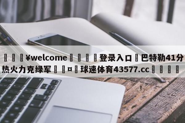 💥welcome🍖登录入口⛎巴特勒41分热火力克绿军🤮球速体育43577.cc🍦