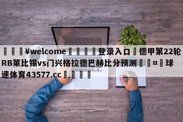 💥welcome🍖登录入口⛎德甲第22轮RB莱比锡vs门兴格拉德巴赫比分预测🤮球速体育43577.cc🍦