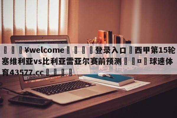 💥welcome🍖登录入口⛎西甲第15轮塞维利亚vs比利亚雷亚尔赛前预测🤮球速体育43577.cc🍦