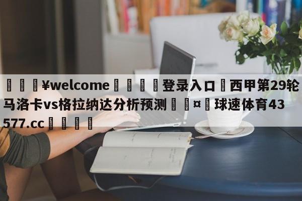 💥welcome🍖登录入口⛎西甲第29轮马洛卡vs格拉纳达分析预测🤮球速体育43577.cc🍦