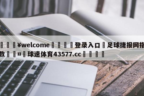 💥welcome🍖登录入口⛎足球捷报网指数🤮球速体育43577.cc🍦