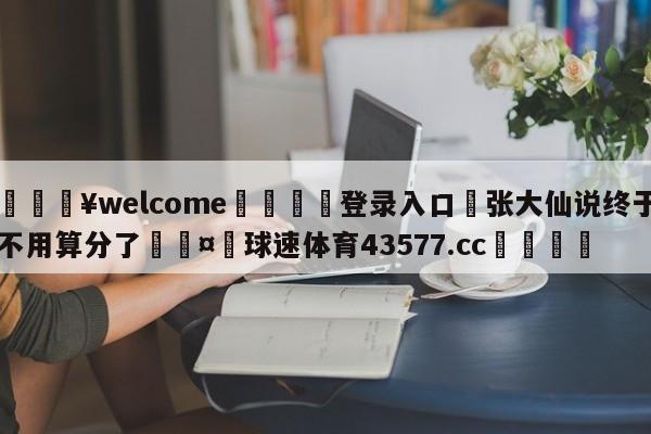 💥welcome🍖登录入口⛎张大仙说终于不用算分了🤮球速体育43577.cc🍦