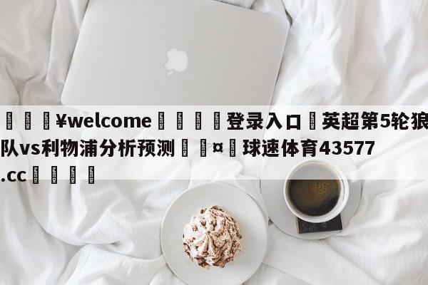 💥welcome🍖登录入口⛎英超第5轮狼队vs利物浦分析预测🤮球速体育43577.cc🍦