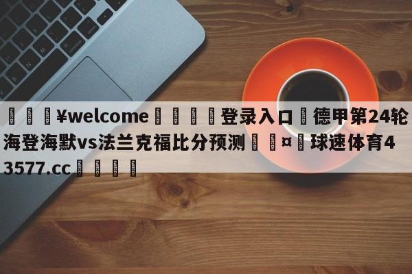 💥welcome🍖登录入口⛎德甲第24轮海登海默vs法兰克福比分预测🤮球速体育43577.cc🍦