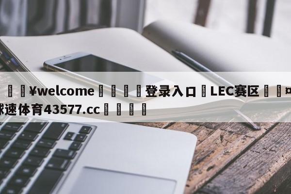 💥welcome🍖登录入口⛎LEC赛区🤮球速体育43577.cc🍦