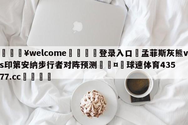 💥welcome🍖登录入口⛎孟菲斯灰熊vs印第安纳步行者对阵预测🤮球速体育43577.cc🍦