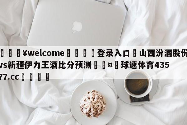 💥welcome🍖登录入口⛎山西汾酒股份vs新疆伊力王酒比分预测🤮球速体育43577.cc🍦