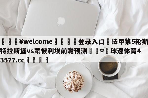 💥welcome🍖登录入口⛎法甲第5轮斯特拉斯堡vs蒙彼利埃前瞻预测🤮球速体育43577.cc🍦