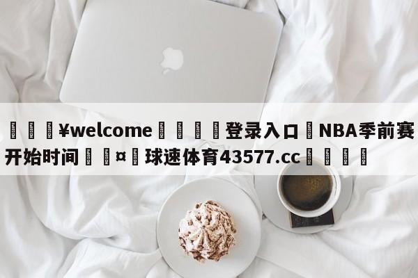 💥welcome🍖登录入口⛎NBA季前赛开始时间🤮球速体育43577.cc🍦