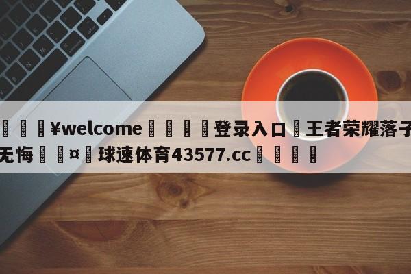 💥welcome🍖登录入口⛎王者荣耀落子无悔🤮球速体育43577.cc🍦