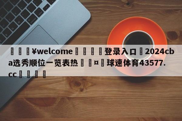 💥welcome🍖登录入口⛎2024cba选秀顺位一览表热🤮球速体育43577.cc🍦