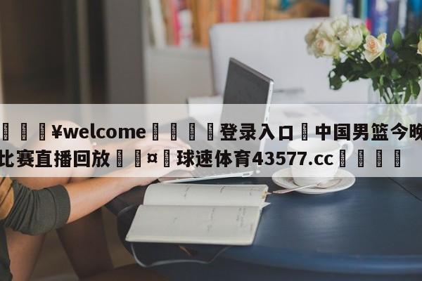 💥welcome🍖登录入口⛎中国男篮今晚比赛直播回放🤮球速体育43577.cc🍦