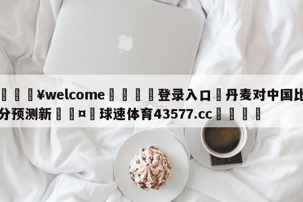 💥welcome🍖登录入口⛎丹麦对中国比分预测新🤮球速体育43577.cc🍦