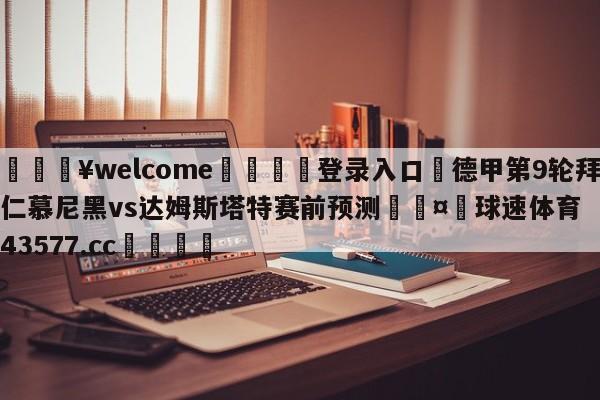 💥welcome🍖登录入口⛎德甲第9轮拜仁慕尼黑vs达姆斯塔特赛前预测🤮球速体育43577.cc🍦