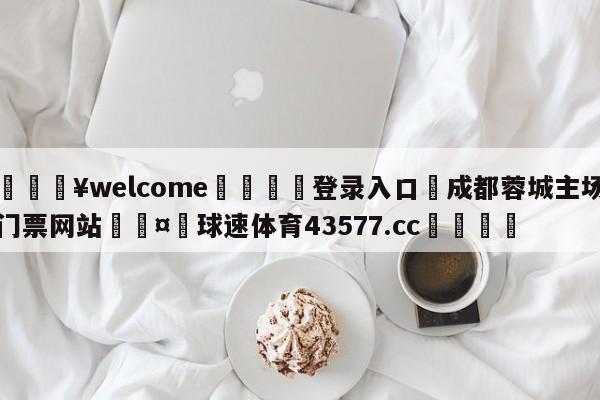 💥welcome🍖登录入口⛎成都蓉城主场门票网站🤮球速体育43577.cc🍦