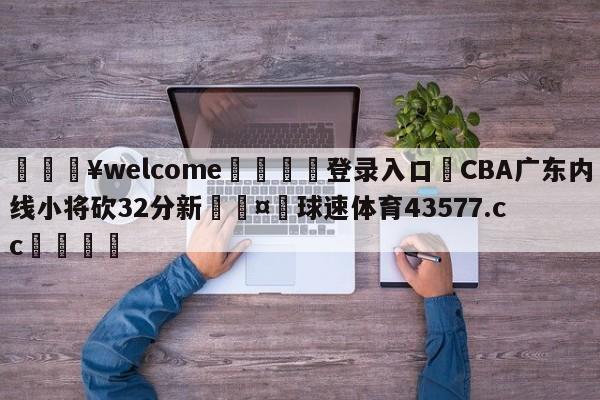 💥welcome🍖登录入口⛎CBA广东内线小将砍32分新🤮球速体育43577.cc🍦