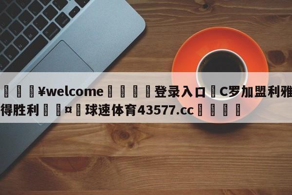 💥welcome🍖登录入口⛎C罗加盟利雅得胜利🤮球速体育43577.cc🍦