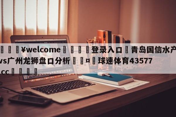 💥welcome🍖登录入口⛎青岛国信水产vs广州龙狮盘口分析🤮球速体育43577.cc🍦