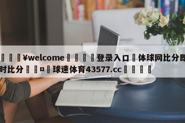 💥welcome🍖登录入口⛎体球网比分即时比分🤮球速体育43577.cc🍦