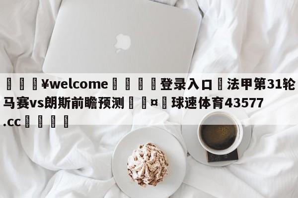 💥welcome🍖登录入口⛎法甲第31轮马赛vs朗斯前瞻预测🤮球速体育43577.cc🍦