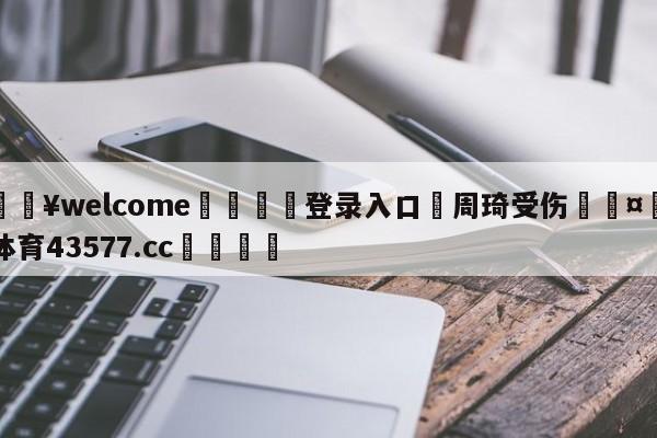 💥welcome🍖登录入口⛎周琦受伤🤮球速体育43577.cc🍦