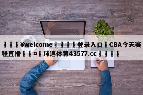 💥welcome🍖登录入口⛎CBA今天赛程直播🤮球速体育43577.cc🍦