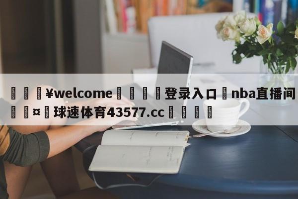 💥welcome🍖登录入口⛎nba直播间🤮球速体育43577.cc🍦