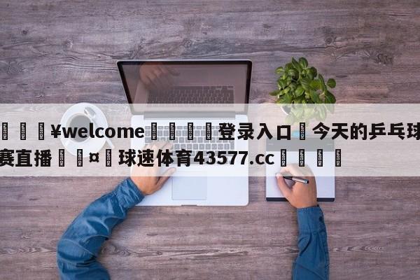 💥welcome🍖登录入口⛎今天的乒乓球赛直播🤮球速体育43577.cc🍦