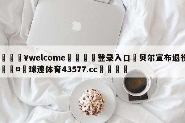 💥welcome🍖登录入口⛎贝尔宣布退役🤮球速体育43577.cc🍦