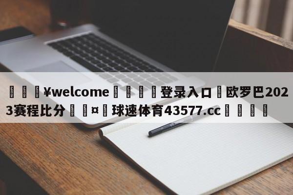 💥welcome🍖登录入口⛎欧罗巴2023赛程比分🤮球速体育43577.cc🍦