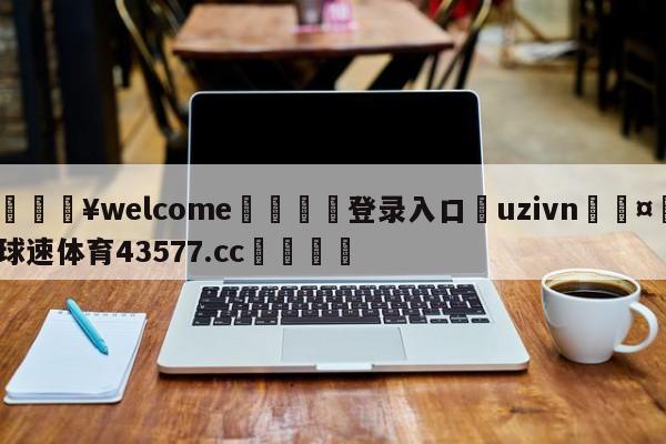 💥welcome🍖登录入口⛎uzivn🤮球速体育43577.cc🍦