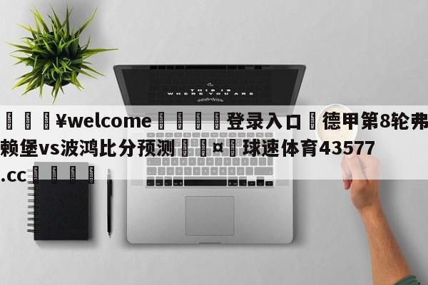 💥welcome🍖登录入口⛎德甲第8轮弗赖堡vs波鸿比分预测🤮球速体育43577.cc🍦