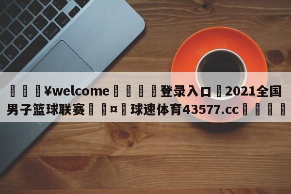 💥welcome🍖登录入口⛎2021全国男子篮球联赛🤮球速体育43577.cc🍦