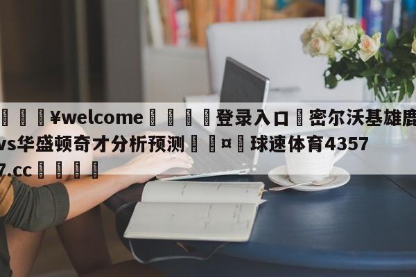 💥welcome🍖登录入口⛎密尔沃基雄鹿vs华盛顿奇才分析预测🤮球速体育43577.cc🍦