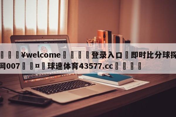 💥welcome🍖登录入口⛎即时比分球探网007🤮球速体育43577.cc🍦