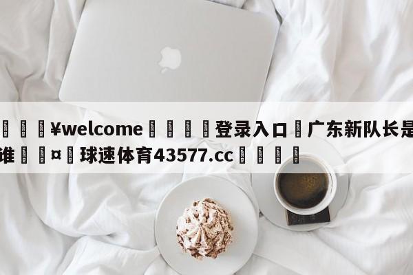 💥welcome🍖登录入口⛎广东新队长是谁🤮球速体育43577.cc🍦