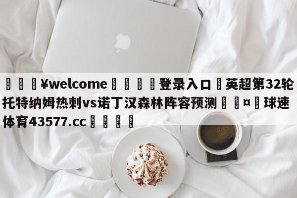 💥welcome🍖登录入口⛎英超第32轮托特纳姆热刺vs诺丁汉森林阵容预测🤮球速体育43577.cc🍦